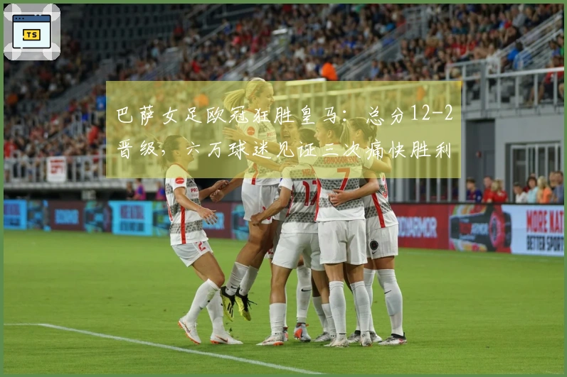 巴萨女足欧冠狂胜皇马：总分12-2晋级，六万球迷见证三次痛快胜利