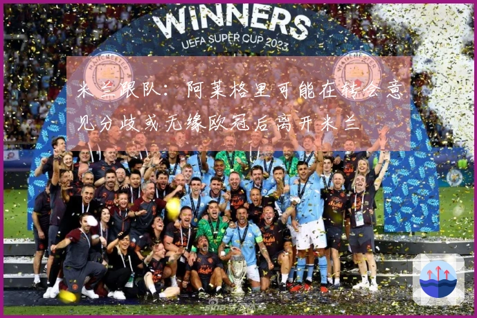 米兰跟队：阿莱格里可能在转会意见分歧或无缘欧冠后离开米兰