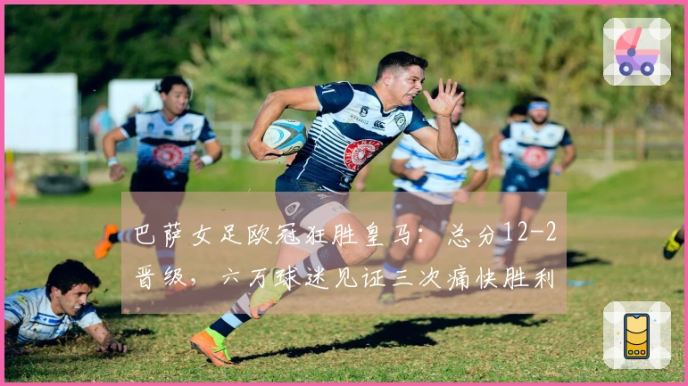 巴萨女足欧冠狂胜皇马：总分12-2晋级，六万球迷见证三次痛快胜利