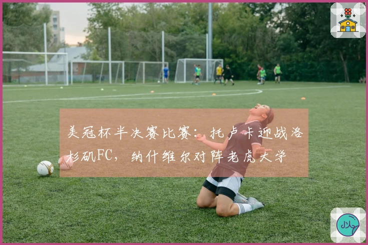 美冠杯半决赛比赛：托卢卡迎战洛杉矶FC，纳什维尔对阵老虎大学