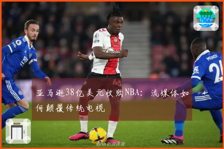 亚马逊38亿美元收购NBA：流媒体如何颠覆传统电视