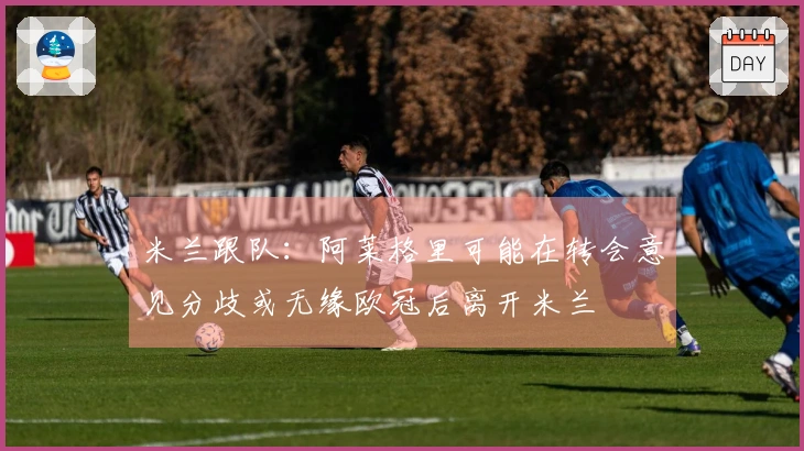 米兰跟队：阿莱格里可能在转会意见分歧或无缘欧冠后离开米兰