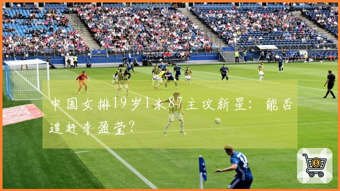 中国女排19岁1米87主攻新星：能否追赶李盈莹？