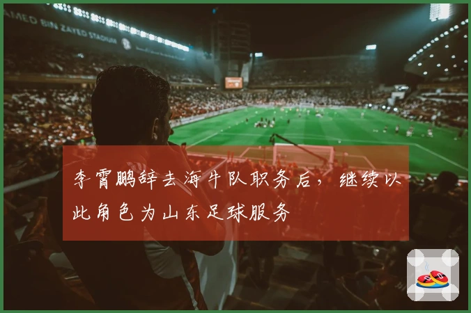 李霄鹏辞去海牛队职务后，继续以此角色为山东足球服务