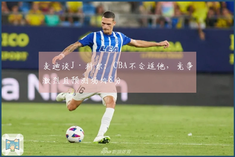 麦迪谈J·科尔：CBA不合适他，竞争激烈且预测场均8分