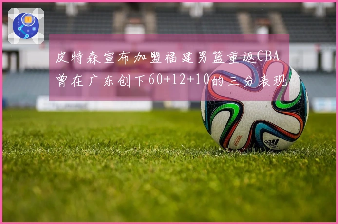 皮特森宣布加盟福建男篮重返CBA 曾在广东创下60+12+10的三分表现