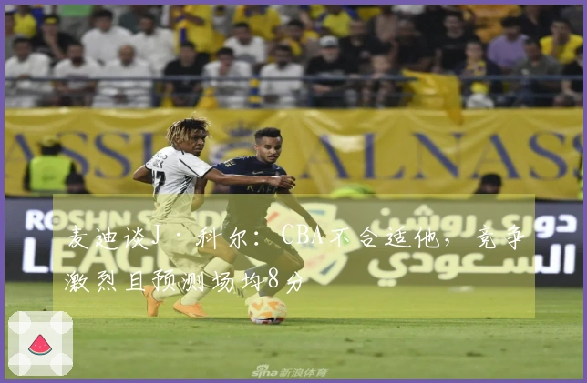麦迪谈J·科尔：CBA不合适他，竞争激烈且预测场均8分