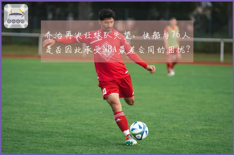 乔治再次让球队失望，快船与76人是否因此承受NBA最差合同的困扰？