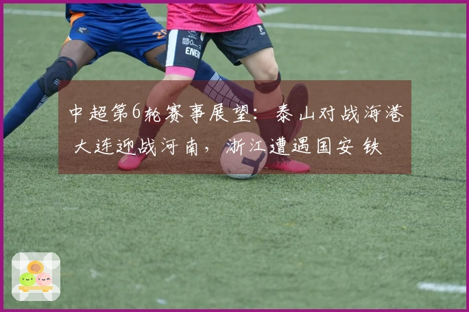 中超第6轮赛事展望：泰山对战海港 大连迎战河南，浙江遭遇国安 铁人挑战申花