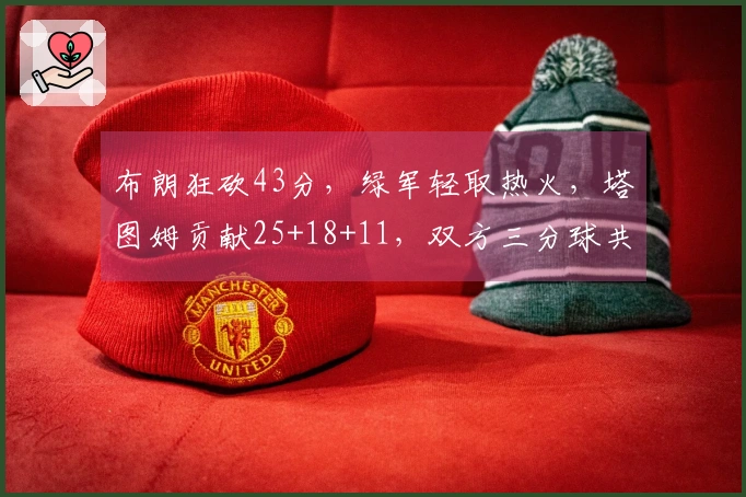 布朗狂砍43分，绿军轻取热火，塔图姆贡献25+18+11，双方三分球共轰45记！