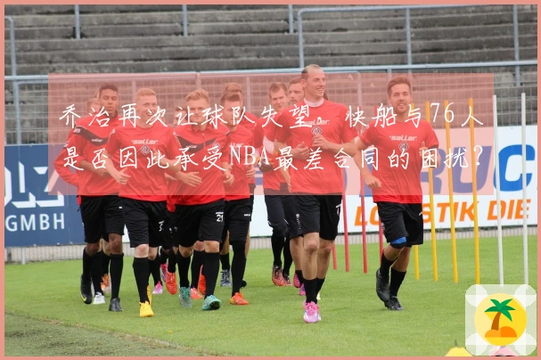 乔治再次让球队失望，快船与76人是否因此承受NBA最差合同的困扰？