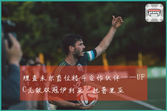 理查米尔首位格斗合作伙伴——UFC无敌双冠伊利亚·托普里亚