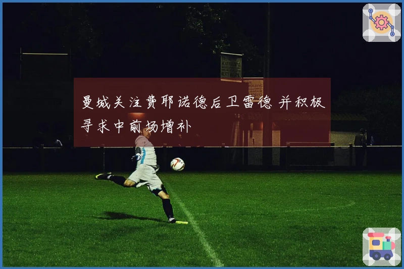 曼城关注费耶诺德后卫雷德 并积极寻求中前场增补