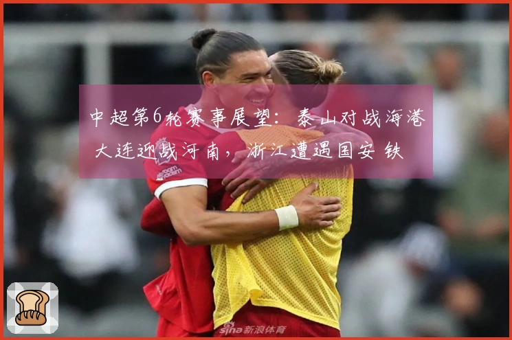 中超第6轮赛事展望：泰山对战海港 大连迎战河南，浙江遭遇国安 铁人挑战申花