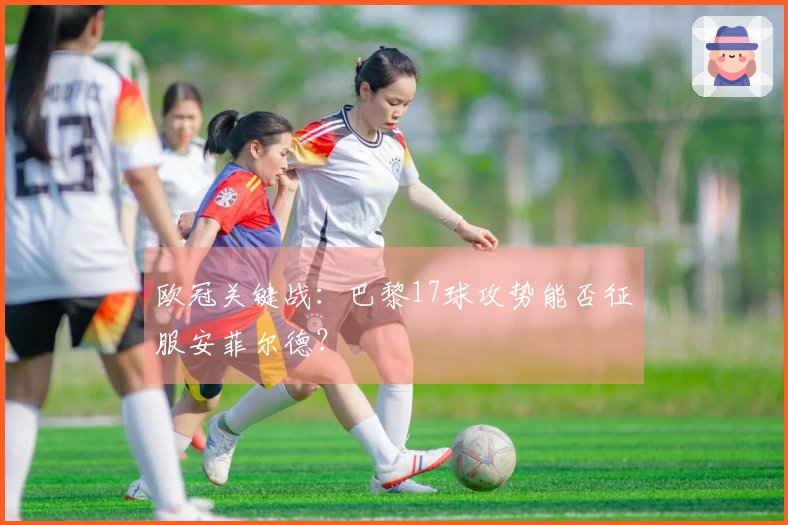 欧冠关键战：巴黎17球攻势能否征服安菲尔德？