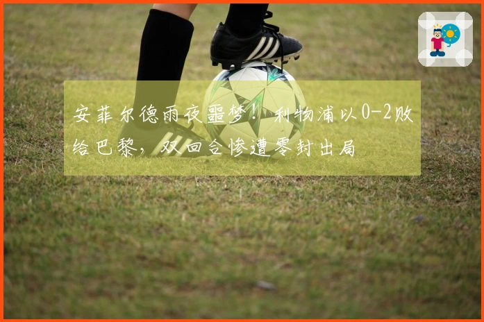 安菲尔德雨夜噩梦！利物浦以0-2败给巴黎，双回合惨遭零封出局